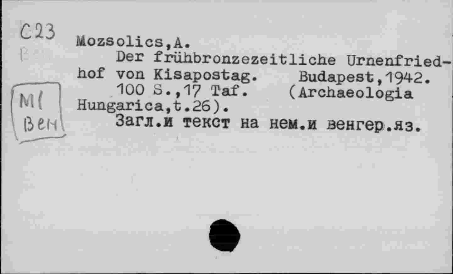 ﻿С 43
Mozsolics,A.
Der frühbronzezeitliche Urnenfried
hof von Kisapostag. Budapest,1942.
100 S.,17 Taf. (Archaeologia Hungarica,t.26).
Загл.и текст на нем.и венгер.яз.